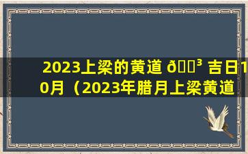 2023上梁的黄道 🌳 吉日10月（2023年腊月上梁黄道 🦄 吉日查询表）